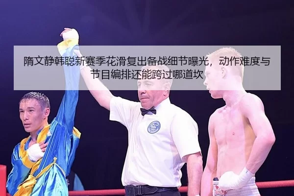 隋文静韩聪新赛季花滑复出备战细节曝光，动作难度与节目编排还能跨过哪道坎